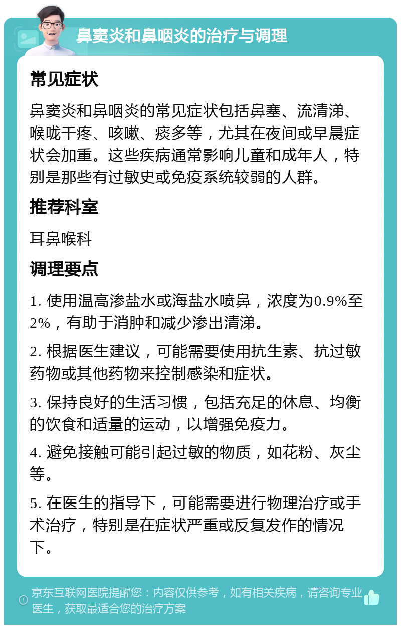 鼻窦炎和鼻咽炎的治疗与调理 常见症状 鼻窦炎和鼻咽炎的常见症状包括鼻塞、流清涕、喉咙干疼、咳嗽、痰多等，尤其在夜间或早晨症状会加重。这些疾病通常影响儿童和成年人，特别是那些有过敏史或免疫系统较弱的人群。 推荐科室 耳鼻喉科 调理要点 1. 使用温高渗盐水或海盐水喷鼻，浓度为0.9%至2%，有助于消肿和减少渗出清涕。 2. 根据医生建议，可能需要使用抗生素、抗过敏药物或其他药物来控制感染和症状。 3. 保持良好的生活习惯，包括充足的休息、均衡的饮食和适量的运动，以增强免疫力。 4. 避免接触可能引起过敏的物质，如花粉、灰尘等。 5. 在医生的指导下，可能需要进行物理治疗或手术治疗，特别是在症状严重或反复发作的情况下。