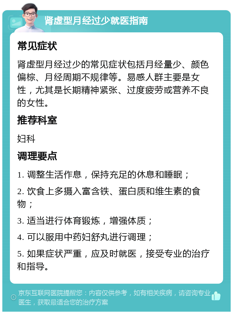 肾虚型月经过少就医指南 常见症状 肾虚型月经过少的常见症状包括月经量少、颜色偏棕、月经周期不规律等。易感人群主要是女性，尤其是长期精神紧张、过度疲劳或营养不良的女性。 推荐科室 妇科 调理要点 1. 调整生活作息，保持充足的休息和睡眠； 2. 饮食上多摄入富含铁、蛋白质和维生素的食物； 3. 适当进行体育锻炼，增强体质； 4. 可以服用中药妇舒丸进行调理； 5. 如果症状严重，应及时就医，接受专业的治疗和指导。