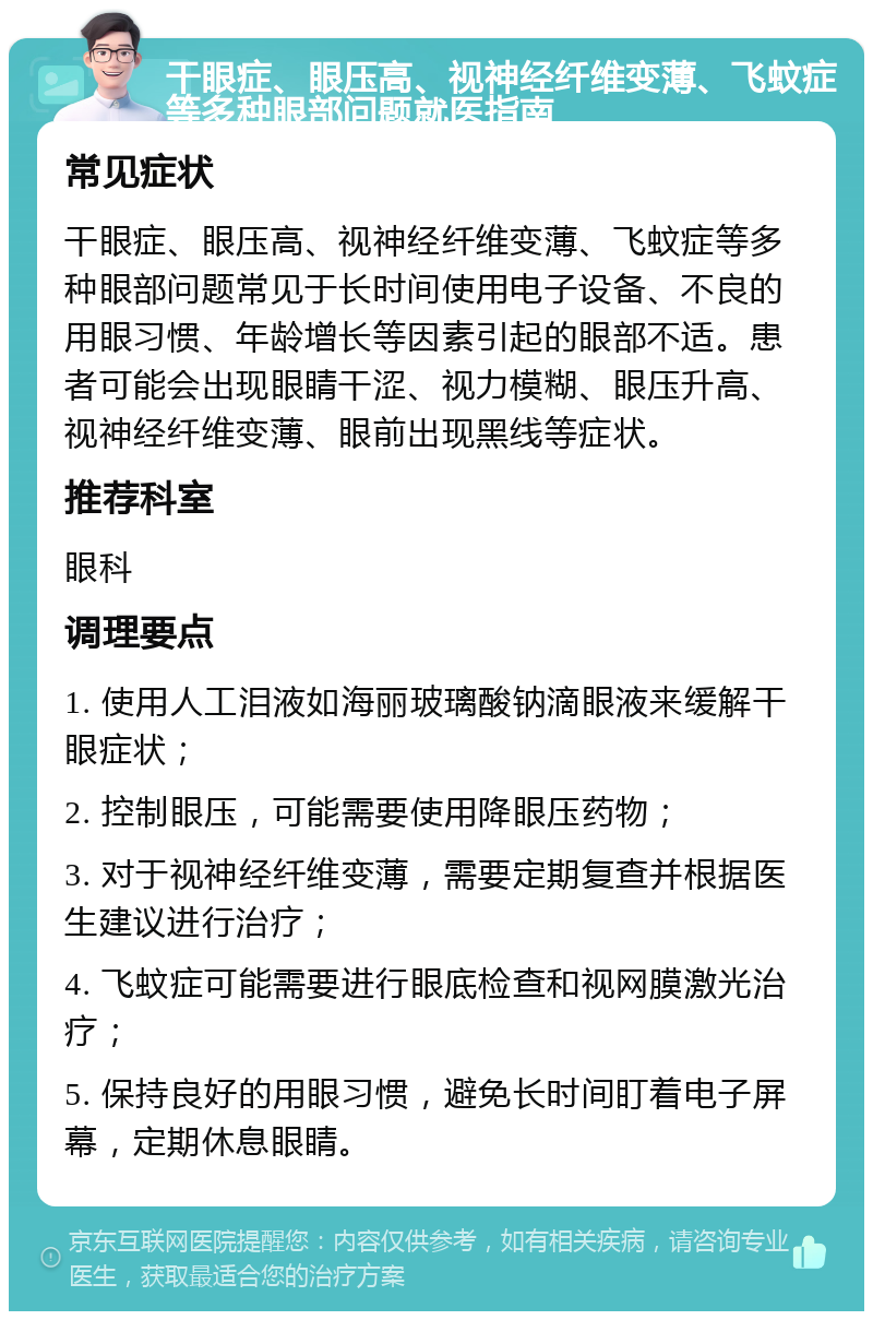 干眼症、眼压高、视神经纤维变薄、飞蚊症等多种眼部问题就医指南 常见症状 干眼症、眼压高、视神经纤维变薄、飞蚊症等多种眼部问题常见于长时间使用电子设备、不良的用眼习惯、年龄增长等因素引起的眼部不适。患者可能会出现眼睛干涩、视力模糊、眼压升高、视神经纤维变薄、眼前出现黑线等症状。 推荐科室 眼科 调理要点 1. 使用人工泪液如海丽玻璃酸钠滴眼液来缓解干眼症状； 2. 控制眼压，可能需要使用降眼压药物； 3. 对于视神经纤维变薄，需要定期复查并根据医生建议进行治疗； 4. 飞蚊症可能需要进行眼底检查和视网膜激光治疗； 5. 保持良好的用眼习惯，避免长时间盯着电子屏幕，定期休息眼睛。