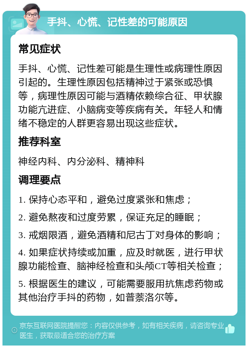 手抖、心慌、记性差的可能原因 常见症状 手抖、心慌、记性差可能是生理性或病理性原因引起的。生理性原因包括精神过于紧张或恐惧等，病理性原因可能与酒精依赖综合征、甲状腺功能亢进症、小脑病变等疾病有关。年轻人和情绪不稳定的人群更容易出现这些症状。 推荐科室 神经内科、内分泌科、精神科 调理要点 1. 保持心态平和，避免过度紧张和焦虑； 2. 避免熬夜和过度劳累，保证充足的睡眠； 3. 戒烟限酒，避免酒精和尼古丁对身体的影响； 4. 如果症状持续或加重，应及时就医，进行甲状腺功能检查、脑神经检查和头颅CT等相关检查； 5. 根据医生的建议，可能需要服用抗焦虑药物或其他治疗手抖的药物，如普萘洛尔等。