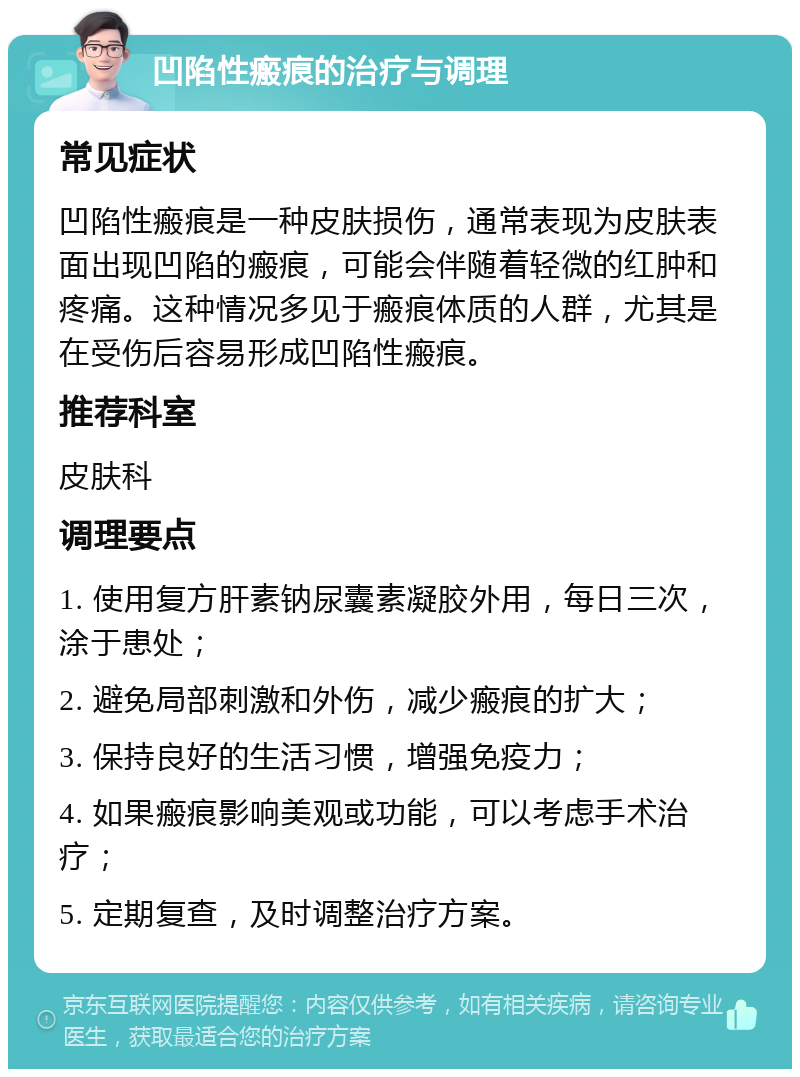 凹陷性瘢痕的治疗与调理 常见症状 凹陷性瘢痕是一种皮肤损伤，通常表现为皮肤表面出现凹陷的瘢痕，可能会伴随着轻微的红肿和疼痛。这种情况多见于瘢痕体质的人群，尤其是在受伤后容易形成凹陷性瘢痕。 推荐科室 皮肤科 调理要点 1. 使用复方肝素钠尿囊素凝胶外用，每日三次，涂于患处； 2. 避免局部刺激和外伤，减少瘢痕的扩大； 3. 保持良好的生活习惯，增强免疫力； 4. 如果瘢痕影响美观或功能，可以考虑手术治疗； 5. 定期复查，及时调整治疗方案。