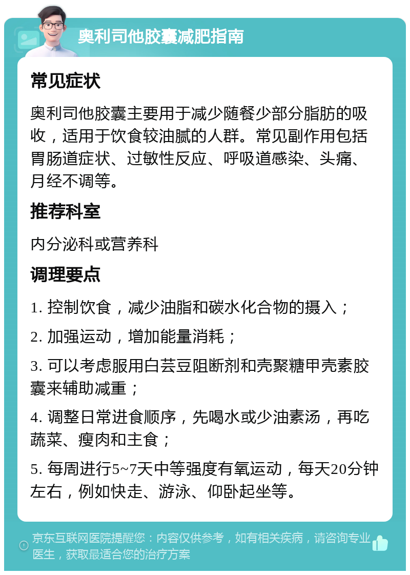 奥利司他胶囊减肥指南 常见症状 奥利司他胶囊主要用于减少随餐少部分脂肪的吸收，适用于饮食较油腻的人群。常见副作用包括胃肠道症状、过敏性反应、呼吸道感染、头痛、月经不调等。 推荐科室 内分泌科或营养科 调理要点 1. 控制饮食，减少油脂和碳水化合物的摄入； 2. 加强运动，增加能量消耗； 3. 可以考虑服用白芸豆阻断剂和壳聚糖甲壳素胶囊来辅助减重； 4. 调整日常进食顺序，先喝水或少油素汤，再吃蔬菜、瘦肉和主食； 5. 每周进行5~7天中等强度有氧运动，每天20分钟左右，例如快走、游泳、仰卧起坐等。