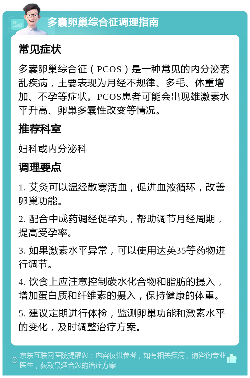 多囊卵巢综合征调理指南 常见症状 多囊卵巢综合征（PCOS）是一种常见的内分泌紊乱疾病，主要表现为月经不规律、多毛、体重增加、不孕等症状。PCOS患者可能会出现雄激素水平升高、卵巢多囊性改变等情况。 推荐科室 妇科或内分泌科 调理要点 1. 艾灸可以温经散寒活血，促进血液循环，改善卵巢功能。 2. 配合中成药调经促孕丸，帮助调节月经周期，提高受孕率。 3. 如果激素水平异常，可以使用达英35等药物进行调节。 4. 饮食上应注意控制碳水化合物和脂肪的摄入，增加蛋白质和纤维素的摄入，保持健康的体重。 5. 建议定期进行体检，监测卵巢功能和激素水平的变化，及时调整治疗方案。