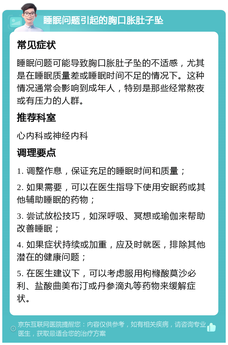 睡眠问题引起的胸口胀肚子坠 常见症状 睡眠问题可能导致胸口胀肚子坠的不适感，尤其是在睡眠质量差或睡眠时间不足的情况下。这种情况通常会影响到成年人，特别是那些经常熬夜或有压力的人群。 推荐科室 心内科或神经内科 调理要点 1. 调整作息，保证充足的睡眠时间和质量； 2. 如果需要，可以在医生指导下使用安眠药或其他辅助睡眠的药物； 3. 尝试放松技巧，如深呼吸、冥想或瑜伽来帮助改善睡眠； 4. 如果症状持续或加重，应及时就医，排除其他潜在的健康问题； 5. 在医生建议下，可以考虑服用枸橼酸莫沙必利、盐酸曲美布汀或丹参滴丸等药物来缓解症状。