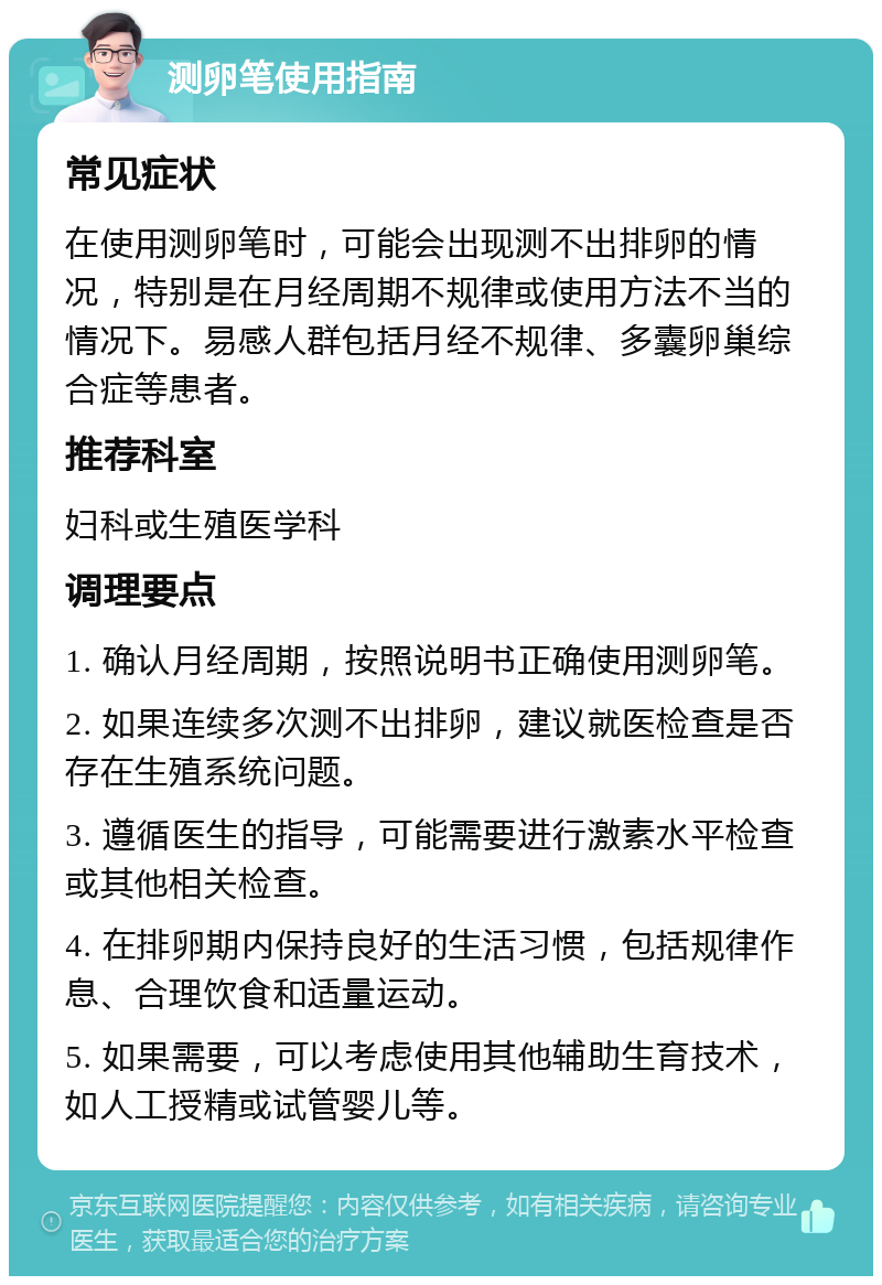 测卵笔使用指南 常见症状 在使用测卵笔时，可能会出现测不出排卵的情况，特别是在月经周期不规律或使用方法不当的情况下。易感人群包括月经不规律、多囊卵巢综合症等患者。 推荐科室 妇科或生殖医学科 调理要点 1. 确认月经周期，按照说明书正确使用测卵笔。 2. 如果连续多次测不出排卵，建议就医检查是否存在生殖系统问题。 3. 遵循医生的指导，可能需要进行激素水平检查或其他相关检查。 4. 在排卵期内保持良好的生活习惯，包括规律作息、合理饮食和适量运动。 5. 如果需要，可以考虑使用其他辅助生育技术，如人工授精或试管婴儿等。