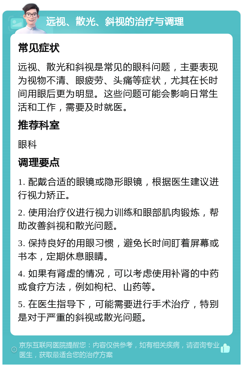 远视、散光、斜视的治疗与调理 常见症状 远视、散光和斜视是常见的眼科问题，主要表现为视物不清、眼疲劳、头痛等症状，尤其在长时间用眼后更为明显。这些问题可能会影响日常生活和工作，需要及时就医。 推荐科室 眼科 调理要点 1. 配戴合适的眼镜或隐形眼镜，根据医生建议进行视力矫正。 2. 使用治疗仪进行视力训练和眼部肌肉锻炼，帮助改善斜视和散光问题。 3. 保持良好的用眼习惯，避免长时间盯着屏幕或书本，定期休息眼睛。 4. 如果有肾虚的情况，可以考虑使用补肾的中药或食疗方法，例如枸杞、山药等。 5. 在医生指导下，可能需要进行手术治疗，特别是对于严重的斜视或散光问题。