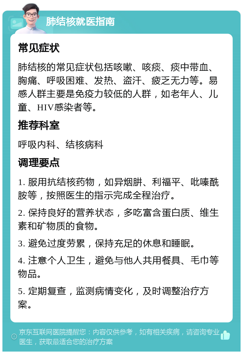 肺结核就医指南 常见症状 肺结核的常见症状包括咳嗽、咳痰、痰中带血、胸痛、呼吸困难、发热、盗汗、疲乏无力等。易感人群主要是免疫力较低的人群，如老年人、儿童、HIV感染者等。 推荐科室 呼吸内科、结核病科 调理要点 1. 服用抗结核药物，如异烟肼、利福平、吡嗪酰胺等，按照医生的指示完成全程治疗。 2. 保持良好的营养状态，多吃富含蛋白质、维生素和矿物质的食物。 3. 避免过度劳累，保持充足的休息和睡眠。 4. 注意个人卫生，避免与他人共用餐具、毛巾等物品。 5. 定期复查，监测病情变化，及时调整治疗方案。