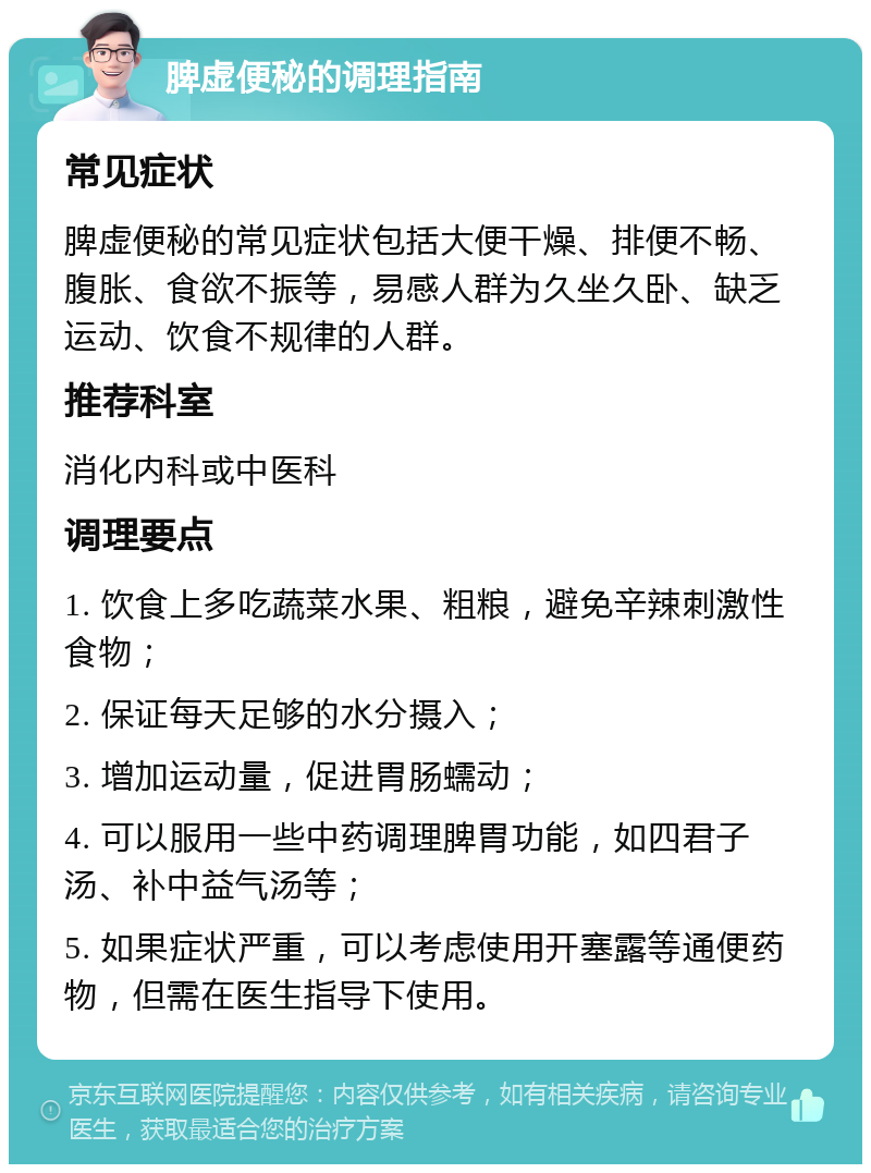 脾虚便秘的调理指南 常见症状 脾虚便秘的常见症状包括大便干燥、排便不畅、腹胀、食欲不振等，易感人群为久坐久卧、缺乏运动、饮食不规律的人群。 推荐科室 消化内科或中医科 调理要点 1. 饮食上多吃蔬菜水果、粗粮，避免辛辣刺激性食物； 2. 保证每天足够的水分摄入； 3. 增加运动量，促进胃肠蠕动； 4. 可以服用一些中药调理脾胃功能，如四君子汤、补中益气汤等； 5. 如果症状严重，可以考虑使用开塞露等通便药物，但需在医生指导下使用。