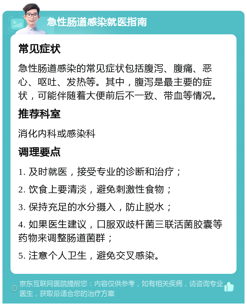 急性肠道感染就医指南 常见症状 急性肠道感染的常见症状包括腹泻、腹痛、恶心、呕吐、发热等。其中，腹泻是最主要的症状，可能伴随着大便前后不一致、带血等情况。 推荐科室 消化内科或感染科 调理要点 1. 及时就医，接受专业的诊断和治疗； 2. 饮食上要清淡，避免刺激性食物； 3. 保持充足的水分摄入，防止脱水； 4. 如果医生建议，口服双歧杆菌三联活菌胶囊等药物来调整肠道菌群； 5. 注意个人卫生，避免交叉感染。