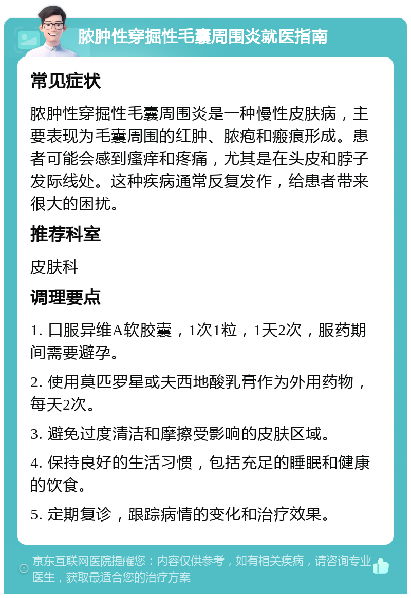 脓肿性穿掘性毛囊周围炎就医指南 常见症状 脓肿性穿掘性毛囊周围炎是一种慢性皮肤病，主要表现为毛囊周围的红肿、脓疱和瘢痕形成。患者可能会感到瘙痒和疼痛，尤其是在头皮和脖子发际线处。这种疾病通常反复发作，给患者带来很大的困扰。 推荐科室 皮肤科 调理要点 1. 口服异维A软胶囊，1次1粒，1天2次，服药期间需要避孕。 2. 使用莫匹罗星或夫西地酸乳膏作为外用药物，每天2次。 3. 避免过度清洁和摩擦受影响的皮肤区域。 4. 保持良好的生活习惯，包括充足的睡眠和健康的饮食。 5. 定期复诊，跟踪病情的变化和治疗效果。