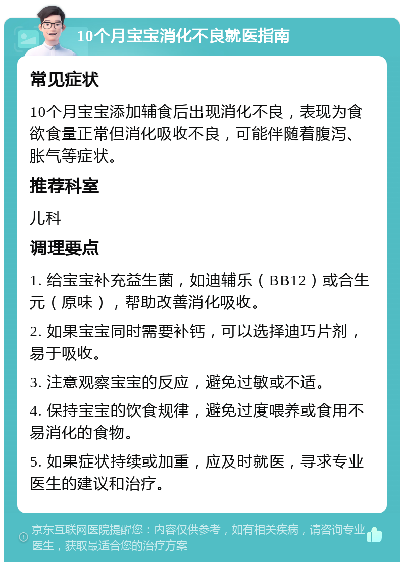 10个月宝宝消化不良就医指南 常见症状 10个月宝宝添加辅食后出现消化不良，表现为食欲食量正常但消化吸收不良，可能伴随着腹泻、胀气等症状。 推荐科室 儿科 调理要点 1. 给宝宝补充益生菌，如迪辅乐（BB12）或合生元（原味），帮助改善消化吸收。 2. 如果宝宝同时需要补钙，可以选择迪巧片剂，易于吸收。 3. 注意观察宝宝的反应，避免过敏或不适。 4. 保持宝宝的饮食规律，避免过度喂养或食用不易消化的食物。 5. 如果症状持续或加重，应及时就医，寻求专业医生的建议和治疗。