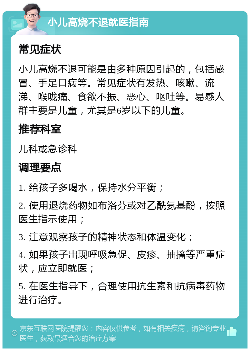 小儿高烧不退就医指南 常见症状 小儿高烧不退可能是由多种原因引起的，包括感冒、手足口病等。常见症状有发热、咳嗽、流涕、喉咙痛、食欲不振、恶心、呕吐等。易感人群主要是儿童，尤其是6岁以下的儿童。 推荐科室 儿科或急诊科 调理要点 1. 给孩子多喝水，保持水分平衡； 2. 使用退烧药物如布洛芬或对乙酰氨基酚，按照医生指示使用； 3. 注意观察孩子的精神状态和体温变化； 4. 如果孩子出现呼吸急促、皮疹、抽搐等严重症状，应立即就医； 5. 在医生指导下，合理使用抗生素和抗病毒药物进行治疗。