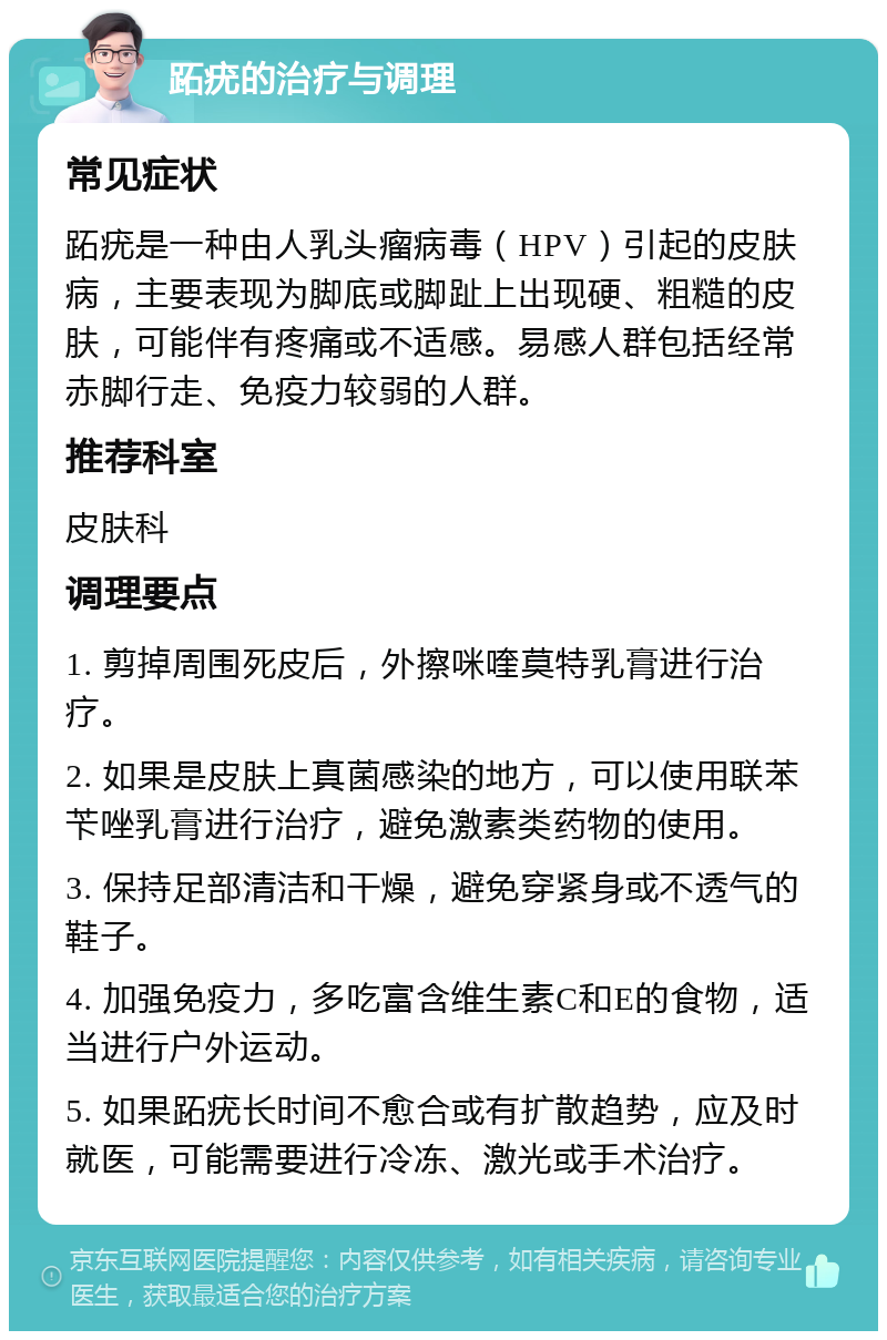 跖疣的治疗与调理 常见症状 跖疣是一种由人乳头瘤病毒（HPV）引起的皮肤病，主要表现为脚底或脚趾上出现硬、粗糙的皮肤，可能伴有疼痛或不适感。易感人群包括经常赤脚行走、免疫力较弱的人群。 推荐科室 皮肤科 调理要点 1. 剪掉周围死皮后，外擦咪喹莫特乳膏进行治疗。 2. 如果是皮肤上真菌感染的地方，可以使用联苯苄唑乳膏进行治疗，避免激素类药物的使用。 3. 保持足部清洁和干燥，避免穿紧身或不透气的鞋子。 4. 加强免疫力，多吃富含维生素C和E的食物，适当进行户外运动。 5. 如果跖疣长时间不愈合或有扩散趋势，应及时就医，可能需要进行冷冻、激光或手术治疗。