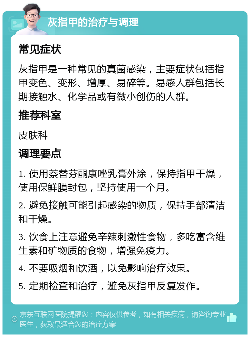 灰指甲的治疗与调理 常见症状 灰指甲是一种常见的真菌感染，主要症状包括指甲变色、变形、增厚、易碎等。易感人群包括长期接触水、化学品或有微小创伤的人群。 推荐科室 皮肤科 调理要点 1. 使用萘替芬酮康唑乳膏外涂，保持指甲干燥，使用保鲜膜封包，坚持使用一个月。 2. 避免接触可能引起感染的物质，保持手部清洁和干燥。 3. 饮食上注意避免辛辣刺激性食物，多吃富含维生素和矿物质的食物，增强免疫力。 4. 不要吸烟和饮酒，以免影响治疗效果。 5. 定期检查和治疗，避免灰指甲反复发作。