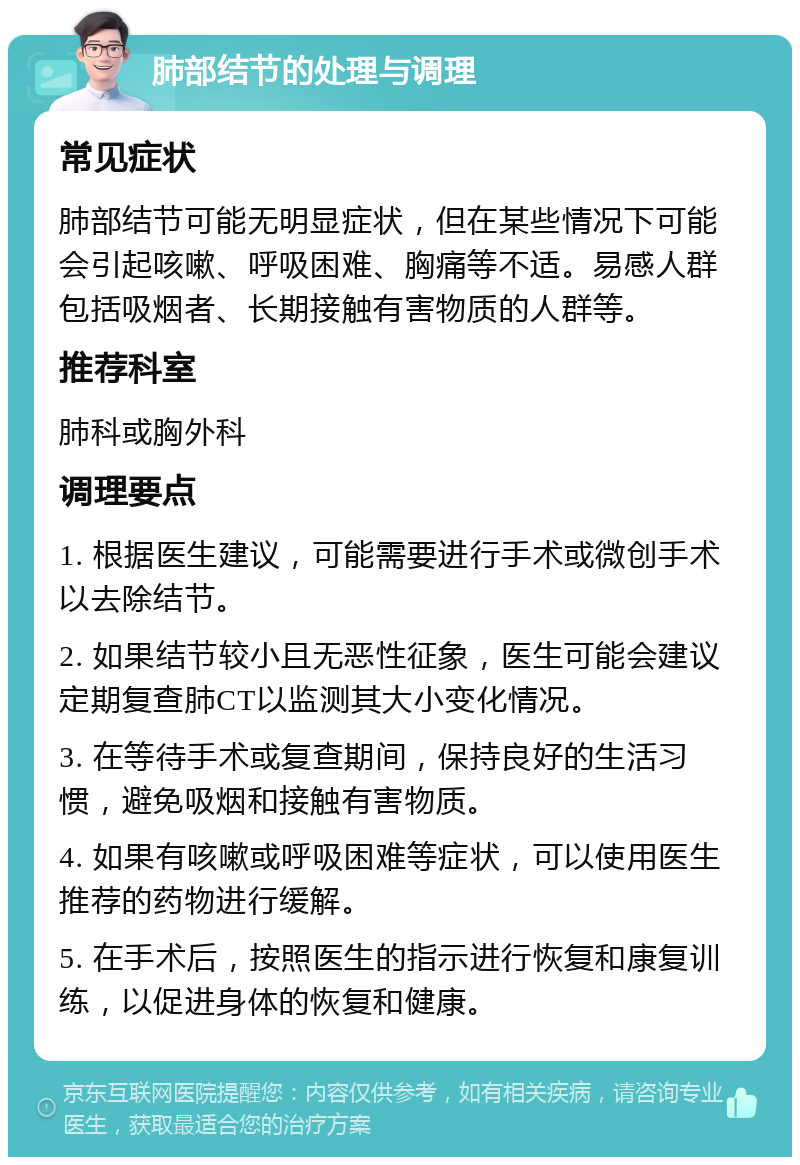 肺部结节的处理与调理 常见症状 肺部结节可能无明显症状，但在某些情况下可能会引起咳嗽、呼吸困难、胸痛等不适。易感人群包括吸烟者、长期接触有害物质的人群等。 推荐科室 肺科或胸外科 调理要点 1. 根据医生建议，可能需要进行手术或微创手术以去除结节。 2. 如果结节较小且无恶性征象，医生可能会建议定期复查肺CT以监测其大小变化情况。 3. 在等待手术或复查期间，保持良好的生活习惯，避免吸烟和接触有害物质。 4. 如果有咳嗽或呼吸困难等症状，可以使用医生推荐的药物进行缓解。 5. 在手术后，按照医生的指示进行恢复和康复训练，以促进身体的恢复和健康。