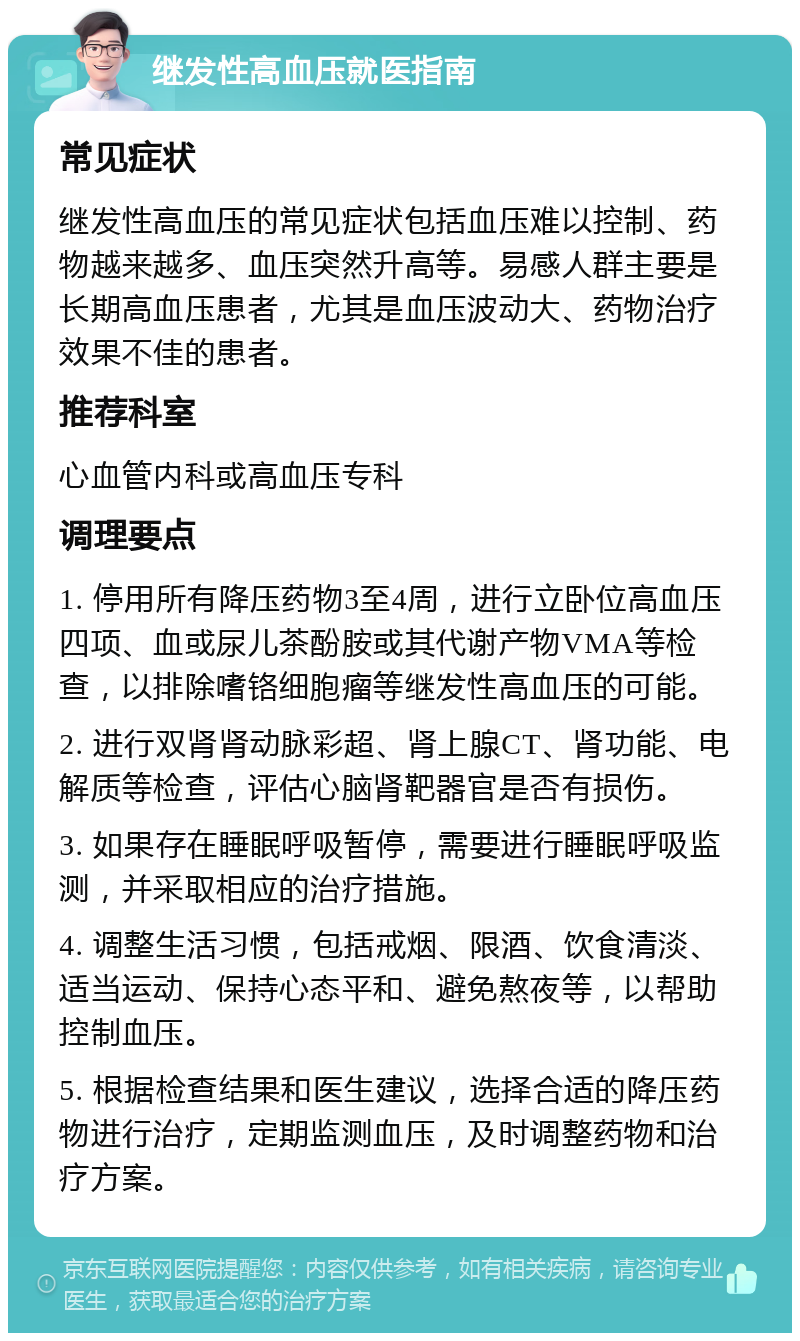 继发性高血压就医指南 常见症状 继发性高血压的常见症状包括血压难以控制、药物越来越多、血压突然升高等。易感人群主要是长期高血压患者，尤其是血压波动大、药物治疗效果不佳的患者。 推荐科室 心血管内科或高血压专科 调理要点 1. 停用所有降压药物3至4周，进行立卧位高血压四项、血或尿儿茶酚胺或其代谢产物VMA等检查，以排除嗜铬细胞瘤等继发性高血压的可能。 2. 进行双肾肾动脉彩超、肾上腺CT、肾功能、电解质等检查，评估心脑肾靶器官是否有损伤。 3. 如果存在睡眠呼吸暂停，需要进行睡眠呼吸监测，并采取相应的治疗措施。 4. 调整生活习惯，包括戒烟、限酒、饮食清淡、适当运动、保持心态平和、避免熬夜等，以帮助控制血压。 5. 根据检查结果和医生建议，选择合适的降压药物进行治疗，定期监测血压，及时调整药物和治疗方案。