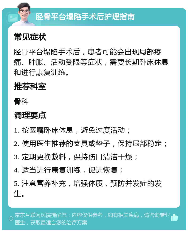 胫骨平台塌陷手术后护理指南 常见症状 胫骨平台塌陷手术后，患者可能会出现局部疼痛、肿胀、活动受限等症状，需要长期卧床休息和进行康复训练。 推荐科室 骨科 调理要点 1. 按医嘱卧床休息，避免过度活动； 2. 使用医生推荐的支具或垫子，保持局部稳定； 3. 定期更换敷料，保持伤口清洁干燥； 4. 适当进行康复训练，促进恢复； 5. 注意营养补充，增强体质，预防并发症的发生。