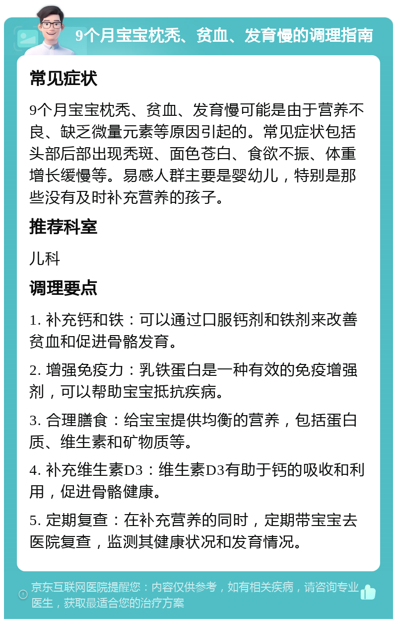 9个月宝宝枕秃、贫血、发育慢的调理指南 常见症状 9个月宝宝枕秃、贫血、发育慢可能是由于营养不良、缺乏微量元素等原因引起的。常见症状包括头部后部出现秃斑、面色苍白、食欲不振、体重增长缓慢等。易感人群主要是婴幼儿，特别是那些没有及时补充营养的孩子。 推荐科室 儿科 调理要点 1. 补充钙和铁：可以通过口服钙剂和铁剂来改善贫血和促进骨骼发育。 2. 增强免疫力：乳铁蛋白是一种有效的免疫增强剂，可以帮助宝宝抵抗疾病。 3. 合理膳食：给宝宝提供均衡的营养，包括蛋白质、维生素和矿物质等。 4. 补充维生素D3：维生素D3有助于钙的吸收和利用，促进骨骼健康。 5. 定期复查：在补充营养的同时，定期带宝宝去医院复查，监测其健康状况和发育情况。