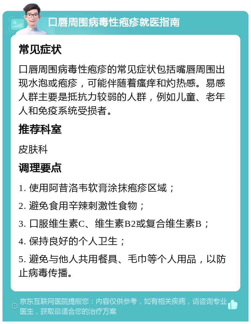 口唇周围病毒性疱疹就医指南 常见症状 口唇周围病毒性疱疹的常见症状包括嘴唇周围出现水泡或疱疹，可能伴随着瘙痒和灼热感。易感人群主要是抵抗力较弱的人群，例如儿童、老年人和免疫系统受损者。 推荐科室 皮肤科 调理要点 1. 使用阿昔洛韦软膏涂抹疱疹区域； 2. 避免食用辛辣刺激性食物； 3. 口服维生素C、维生素B2或复合维生素B； 4. 保持良好的个人卫生； 5. 避免与他人共用餐具、毛巾等个人用品，以防止病毒传播。