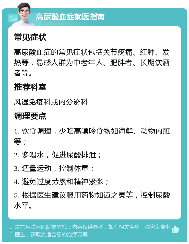 高尿酸血症就医指南 常见症状 高尿酸血症的常见症状包括关节疼痛、红肿、发热等，易感人群为中老年人、肥胖者、长期饮酒者等。 推荐科室 风湿免疫科或内分泌科 调理要点 1. 饮食调理，少吃高嘌呤食物如海鲜、动物内脏等； 2. 多喝水，促进尿酸排泄； 3. 适量运动，控制体重； 4. 避免过度劳累和精神紧张； 5. 根据医生建议服用药物如迈之灵等，控制尿酸水平。