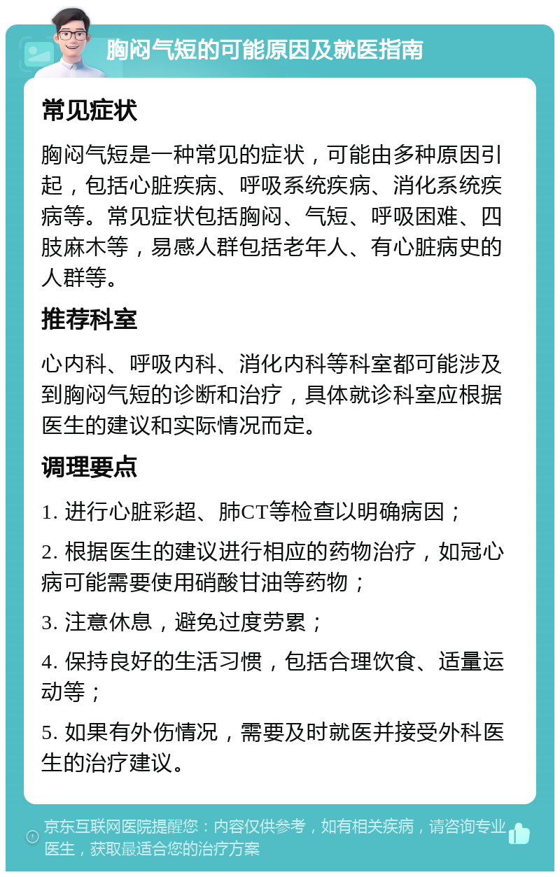 胸闷气短的可能原因及就医指南 常见症状 胸闷气短是一种常见的症状，可能由多种原因引起，包括心脏疾病、呼吸系统疾病、消化系统疾病等。常见症状包括胸闷、气短、呼吸困难、四肢麻木等，易感人群包括老年人、有心脏病史的人群等。 推荐科室 心内科、呼吸内科、消化内科等科室都可能涉及到胸闷气短的诊断和治疗，具体就诊科室应根据医生的建议和实际情况而定。 调理要点 1. 进行心脏彩超、肺CT等检查以明确病因； 2. 根据医生的建议进行相应的药物治疗，如冠心病可能需要使用硝酸甘油等药物； 3. 注意休息，避免过度劳累； 4. 保持良好的生活习惯，包括合理饮食、适量运动等； 5. 如果有外伤情况，需要及时就医并接受外科医生的治疗建议。