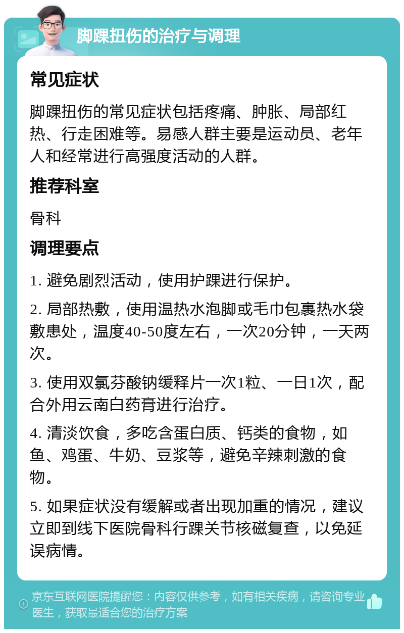 脚踝扭伤的治疗与调理 常见症状 脚踝扭伤的常见症状包括疼痛、肿胀、局部红热、行走困难等。易感人群主要是运动员、老年人和经常进行高强度活动的人群。 推荐科室 骨科 调理要点 1. 避免剧烈活动，使用护踝进行保护。 2. 局部热敷，使用温热水泡脚或毛巾包裹热水袋敷患处，温度40-50度左右，一次20分钟，一天两次。 3. 使用双氯芬酸钠缓释片一次1粒、一日1次，配合外用云南白药膏进行治疗。 4. 清淡饮食，多吃含蛋白质、钙类的食物，如鱼、鸡蛋、牛奶、豆浆等，避免辛辣刺激的食物。 5. 如果症状没有缓解或者出现加重的情况，建议立即到线下医院骨科行踝关节核磁复查，以免延误病情。