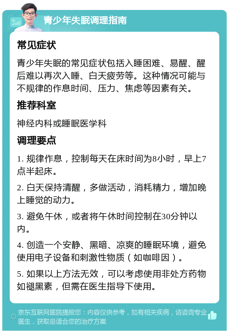 青少年失眠调理指南 常见症状 青少年失眠的常见症状包括入睡困难、易醒、醒后难以再次入睡、白天疲劳等。这种情况可能与不规律的作息时间、压力、焦虑等因素有关。 推荐科室 神经内科或睡眠医学科 调理要点 1. 规律作息，控制每天在床时间为8小时，早上7点半起床。 2. 白天保持清醒，多做活动，消耗精力，增加晚上睡觉的动力。 3. 避免午休，或者将午休时间控制在30分钟以内。 4. 创造一个安静、黑暗、凉爽的睡眠环境，避免使用电子设备和刺激性物质（如咖啡因）。 5. 如果以上方法无效，可以考虑使用非处方药物如褪黑素，但需在医生指导下使用。