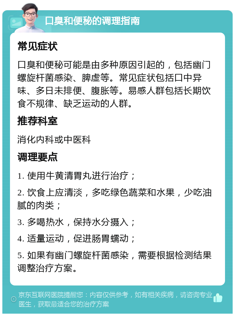 口臭和便秘的调理指南 常见症状 口臭和便秘可能是由多种原因引起的，包括幽门螺旋杆菌感染、脾虚等。常见症状包括口中异味、多日未排便、腹胀等。易感人群包括长期饮食不规律、缺乏运动的人群。 推荐科室 消化内科或中医科 调理要点 1. 使用牛黄清胃丸进行治疗； 2. 饮食上应清淡，多吃绿色蔬菜和水果，少吃油腻的肉类； 3. 多喝热水，保持水分摄入； 4. 适量运动，促进肠胃蠕动； 5. 如果有幽门螺旋杆菌感染，需要根据检测结果调整治疗方案。