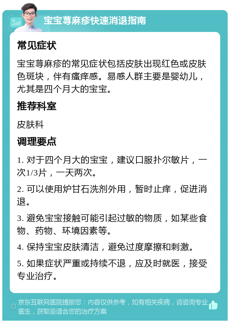 宝宝荨麻疹快速消退指南 常见症状 宝宝荨麻疹的常见症状包括皮肤出现红色或皮肤色斑块，伴有瘙痒感。易感人群主要是婴幼儿，尤其是四个月大的宝宝。 推荐科室 皮肤科 调理要点 1. 对于四个月大的宝宝，建议口服扑尔敏片，一次1/3片，一天两次。 2. 可以使用炉甘石洗剂外用，暂时止痒，促进消退。 3. 避免宝宝接触可能引起过敏的物质，如某些食物、药物、环境因素等。 4. 保持宝宝皮肤清洁，避免过度摩擦和刺激。 5. 如果症状严重或持续不退，应及时就医，接受专业治疗。