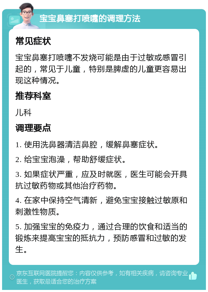 宝宝鼻塞打喷嚏的调理方法 常见症状 宝宝鼻塞打喷嚏不发烧可能是由于过敏或感冒引起的，常见于儿童，特别是脾虚的儿童更容易出现这种情况。 推荐科室 儿科 调理要点 1. 使用洗鼻器清洁鼻腔，缓解鼻塞症状。 2. 给宝宝泡澡，帮助舒缓症状。 3. 如果症状严重，应及时就医，医生可能会开具抗过敏药物或其他治疗药物。 4. 在家中保持空气清新，避免宝宝接触过敏原和刺激性物质。 5. 加强宝宝的免疫力，通过合理的饮食和适当的锻炼来提高宝宝的抵抗力，预防感冒和过敏的发生。