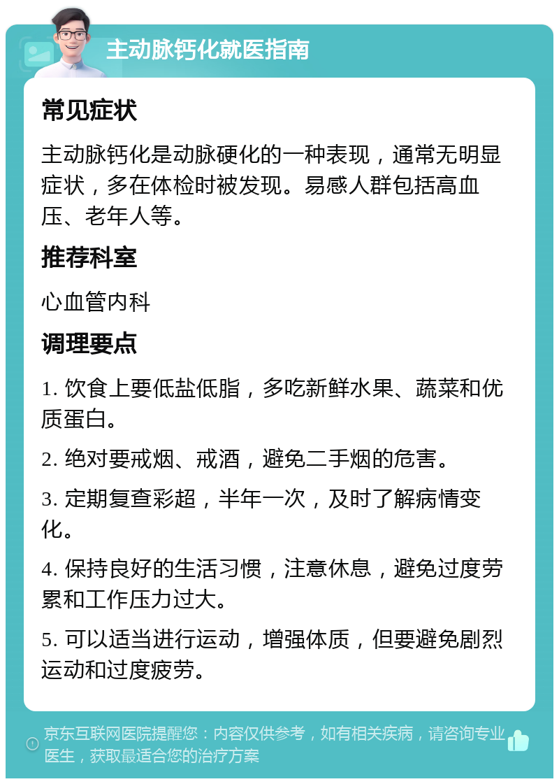 主动脉钙化就医指南 常见症状 主动脉钙化是动脉硬化的一种表现，通常无明显症状，多在体检时被发现。易感人群包括高血压、老年人等。 推荐科室 心血管内科 调理要点 1. 饮食上要低盐低脂，多吃新鲜水果、蔬菜和优质蛋白。 2. 绝对要戒烟、戒酒，避免二手烟的危害。 3. 定期复查彩超，半年一次，及时了解病情变化。 4. 保持良好的生活习惯，注意休息，避免过度劳累和工作压力过大。 5. 可以适当进行运动，增强体质，但要避免剧烈运动和过度疲劳。