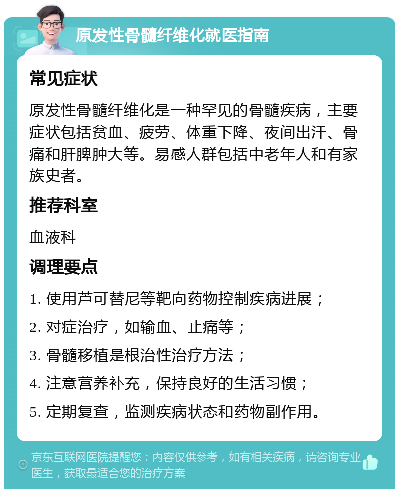 原发性骨髓纤维化就医指南 常见症状 原发性骨髓纤维化是一种罕见的骨髓疾病，主要症状包括贫血、疲劳、体重下降、夜间出汗、骨痛和肝脾肿大等。易感人群包括中老年人和有家族史者。 推荐科室 血液科 调理要点 1. 使用芦可替尼等靶向药物控制疾病进展； 2. 对症治疗，如输血、止痛等； 3. 骨髓移植是根治性治疗方法； 4. 注意营养补充，保持良好的生活习惯； 5. 定期复查，监测疾病状态和药物副作用。