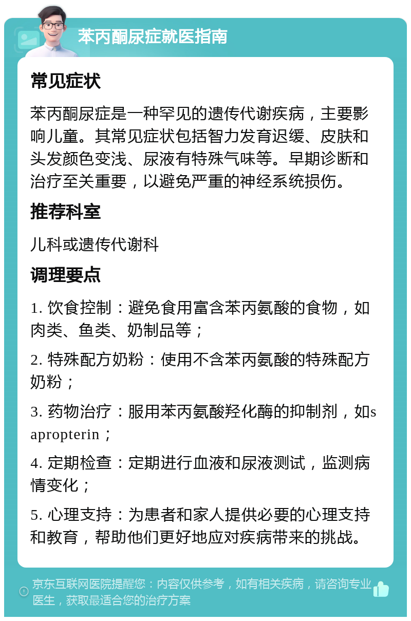 苯丙酮尿症就医指南 常见症状 苯丙酮尿症是一种罕见的遗传代谢疾病，主要影响儿童。其常见症状包括智力发育迟缓、皮肤和头发颜色变浅、尿液有特殊气味等。早期诊断和治疗至关重要，以避免严重的神经系统损伤。 推荐科室 儿科或遗传代谢科 调理要点 1. 饮食控制：避免食用富含苯丙氨酸的食物，如肉类、鱼类、奶制品等； 2. 特殊配方奶粉：使用不含苯丙氨酸的特殊配方奶粉； 3. 药物治疗：服用苯丙氨酸羟化酶的抑制剂，如sapropterin； 4. 定期检查：定期进行血液和尿液测试，监测病情变化； 5. 心理支持：为患者和家人提供必要的心理支持和教育，帮助他们更好地应对疾病带来的挑战。