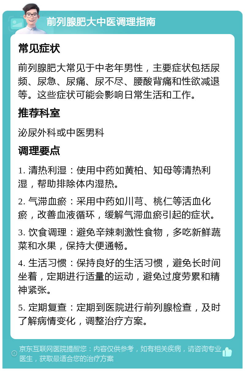 前列腺肥大中医调理指南 常见症状 前列腺肥大常见于中老年男性，主要症状包括尿频、尿急、尿痛、尿不尽、腰酸背痛和性欲减退等。这些症状可能会影响日常生活和工作。 推荐科室 泌尿外科或中医男科 调理要点 1. 清热利湿：使用中药如黄柏、知母等清热利湿，帮助排除体内湿热。 2. 气滞血瘀：采用中药如川芎、桃仁等活血化瘀，改善血液循环，缓解气滞血瘀引起的症状。 3. 饮食调理：避免辛辣刺激性食物，多吃新鲜蔬菜和水果，保持大便通畅。 4. 生活习惯：保持良好的生活习惯，避免长时间坐着，定期进行适量的运动，避免过度劳累和精神紧张。 5. 定期复查：定期到医院进行前列腺检查，及时了解病情变化，调整治疗方案。