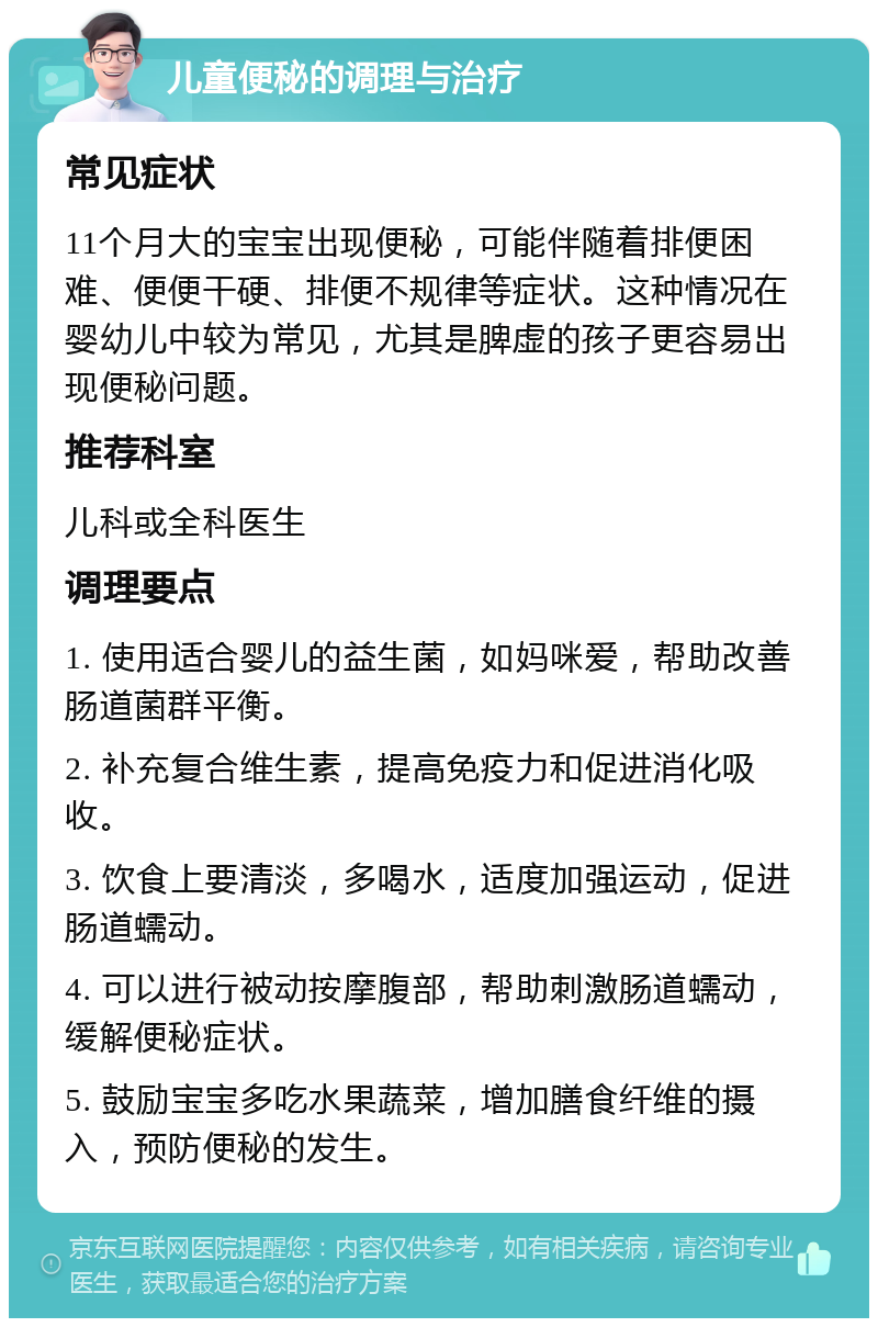 儿童便秘的调理与治疗 常见症状 11个月大的宝宝出现便秘，可能伴随着排便困难、便便干硬、排便不规律等症状。这种情况在婴幼儿中较为常见，尤其是脾虚的孩子更容易出现便秘问题。 推荐科室 儿科或全科医生 调理要点 1. 使用适合婴儿的益生菌，如妈咪爱，帮助改善肠道菌群平衡。 2. 补充复合维生素，提高免疫力和促进消化吸收。 3. 饮食上要清淡，多喝水，适度加强运动，促进肠道蠕动。 4. 可以进行被动按摩腹部，帮助刺激肠道蠕动，缓解便秘症状。 5. 鼓励宝宝多吃水果蔬菜，增加膳食纤维的摄入，预防便秘的发生。