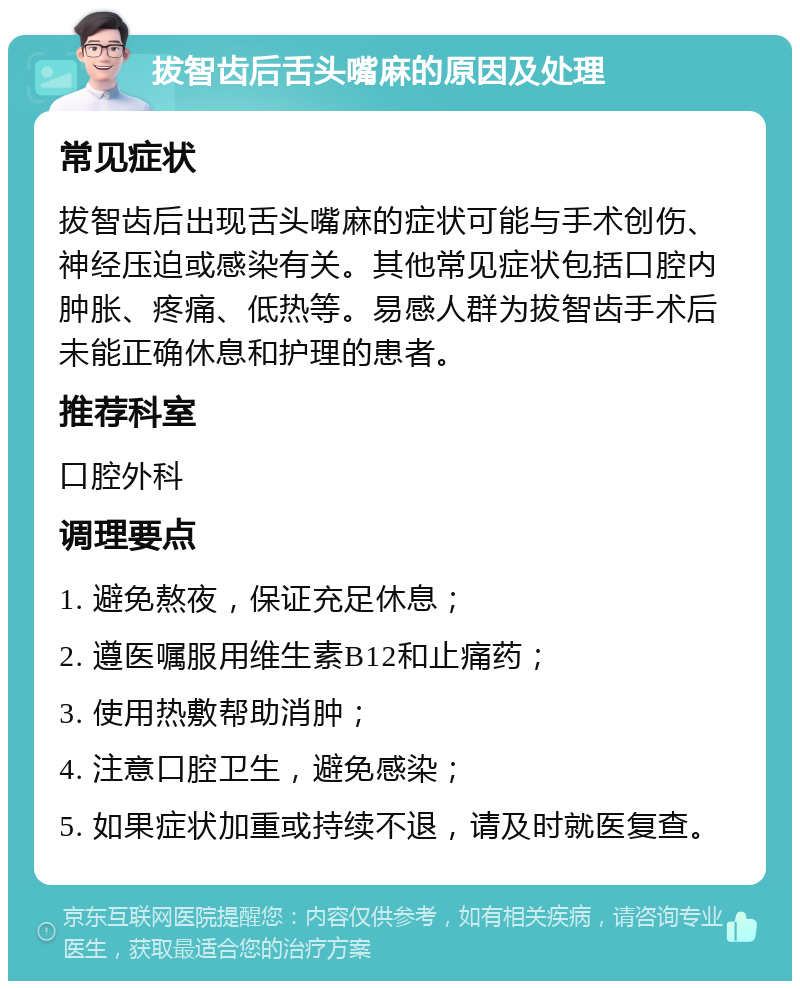 拔智齿后舌头嘴麻的原因及处理 常见症状 拔智齿后出现舌头嘴麻的症状可能与手术创伤、神经压迫或感染有关。其他常见症状包括口腔内肿胀、疼痛、低热等。易感人群为拔智齿手术后未能正确休息和护理的患者。 推荐科室 口腔外科 调理要点 1. 避免熬夜，保证充足休息； 2. 遵医嘱服用维生素B12和止痛药； 3. 使用热敷帮助消肿； 4. 注意口腔卫生，避免感染； 5. 如果症状加重或持续不退，请及时就医复查。