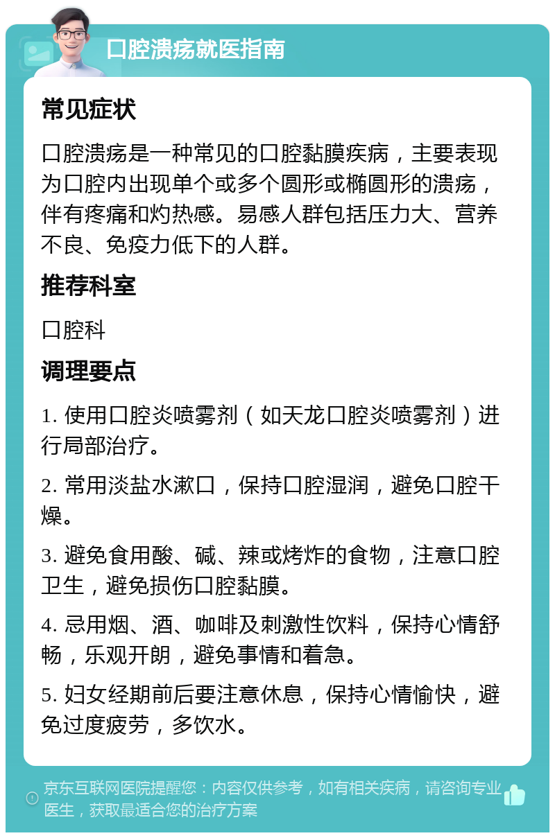 口腔溃疡就医指南 常见症状 口腔溃疡是一种常见的口腔黏膜疾病，主要表现为口腔内出现单个或多个圆形或椭圆形的溃疡，伴有疼痛和灼热感。易感人群包括压力大、营养不良、免疫力低下的人群。 推荐科室 口腔科 调理要点 1. 使用口腔炎喷雾剂（如天龙口腔炎喷雾剂）进行局部治疗。 2. 常用淡盐水漱口，保持口腔湿润，避免口腔干燥。 3. 避免食用酸、碱、辣或烤炸的食物，注意口腔卫生，避免损伤口腔黏膜。 4. 忌用烟、酒、咖啡及刺激性饮料，保持心情舒畅，乐观开朗，避免事情和着急。 5. 妇女经期前后要注意休息，保持心情愉快，避免过度疲劳，多饮水。