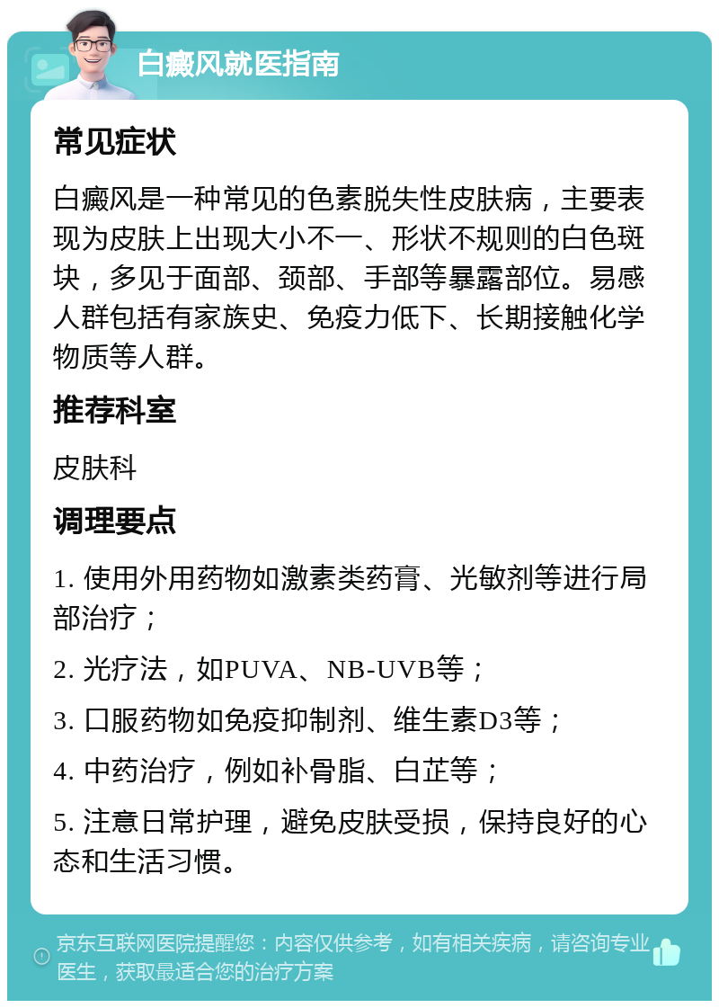 白癜风就医指南 常见症状 白癜风是一种常见的色素脱失性皮肤病，主要表现为皮肤上出现大小不一、形状不规则的白色斑块，多见于面部、颈部、手部等暴露部位。易感人群包括有家族史、免疫力低下、长期接触化学物质等人群。 推荐科室 皮肤科 调理要点 1. 使用外用药物如激素类药膏、光敏剂等进行局部治疗； 2. 光疗法，如PUVA、NB-UVB等； 3. 口服药物如免疫抑制剂、维生素D3等； 4. 中药治疗，例如补骨脂、白芷等； 5. 注意日常护理，避免皮肤受损，保持良好的心态和生活习惯。