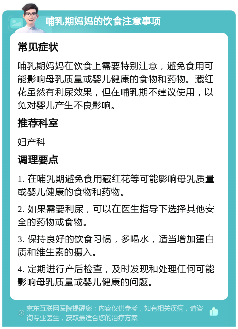 哺乳期妈妈的饮食注意事项 常见症状 哺乳期妈妈在饮食上需要特别注意，避免食用可能影响母乳质量或婴儿健康的食物和药物。藏红花虽然有利尿效果，但在哺乳期不建议使用，以免对婴儿产生不良影响。 推荐科室 妇产科 调理要点 1. 在哺乳期避免食用藏红花等可能影响母乳质量或婴儿健康的食物和药物。 2. 如果需要利尿，可以在医生指导下选择其他安全的药物或食物。 3. 保持良好的饮食习惯，多喝水，适当增加蛋白质和维生素的摄入。 4. 定期进行产后检查，及时发现和处理任何可能影响母乳质量或婴儿健康的问题。