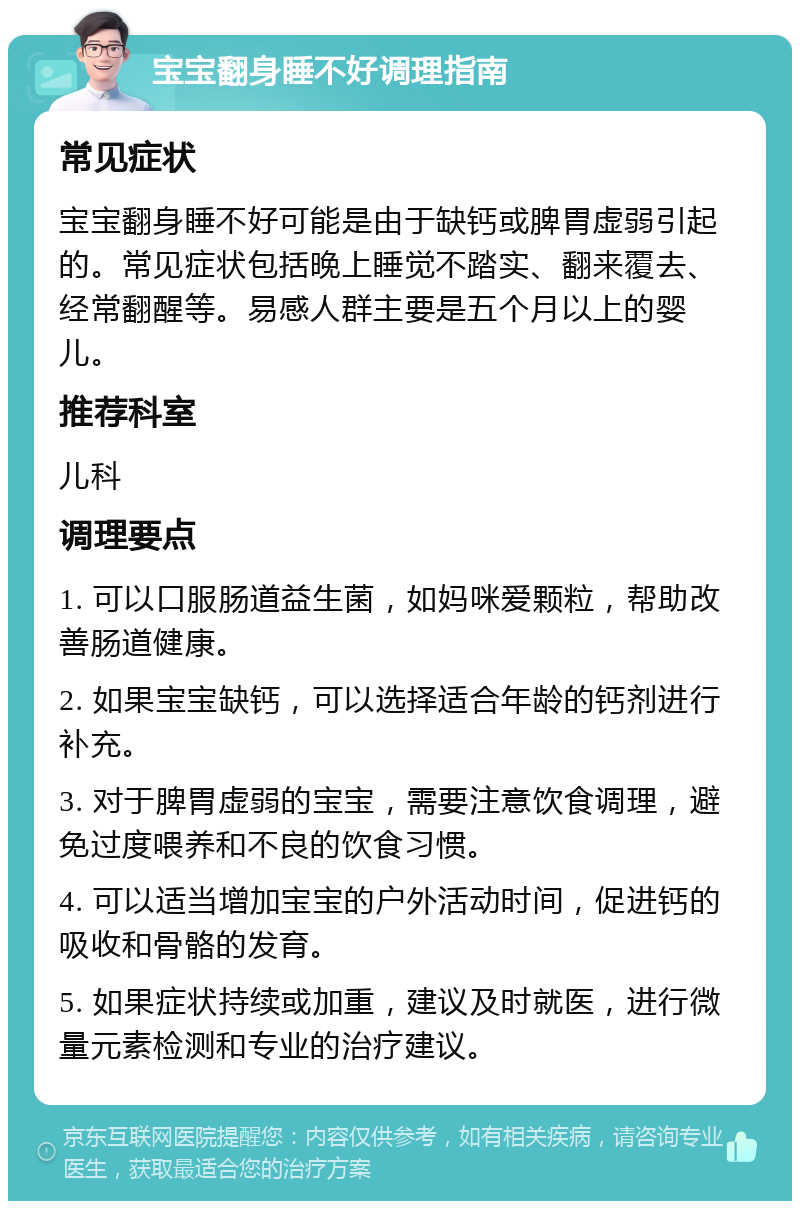 宝宝翻身睡不好调理指南 常见症状 宝宝翻身睡不好可能是由于缺钙或脾胃虚弱引起的。常见症状包括晚上睡觉不踏实、翻来覆去、经常翻醒等。易感人群主要是五个月以上的婴儿。 推荐科室 儿科 调理要点 1. 可以口服肠道益生菌，如妈咪爱颗粒，帮助改善肠道健康。 2. 如果宝宝缺钙，可以选择适合年龄的钙剂进行补充。 3. 对于脾胃虚弱的宝宝，需要注意饮食调理，避免过度喂养和不良的饮食习惯。 4. 可以适当增加宝宝的户外活动时间，促进钙的吸收和骨骼的发育。 5. 如果症状持续或加重，建议及时就医，进行微量元素检测和专业的治疗建议。