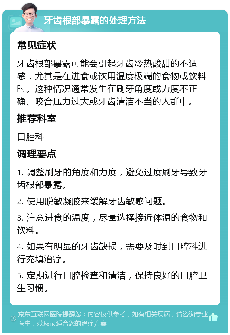 牙齿根部暴露的处理方法 常见症状 牙齿根部暴露可能会引起牙齿冷热酸甜的不适感，尤其是在进食或饮用温度极端的食物或饮料时。这种情况通常发生在刷牙角度或力度不正确、咬合压力过大或牙齿清洁不当的人群中。 推荐科室 口腔科 调理要点 1. 调整刷牙的角度和力度，避免过度刷牙导致牙齿根部暴露。 2. 使用脱敏凝胶来缓解牙齿敏感问题。 3. 注意进食的温度，尽量选择接近体温的食物和饮料。 4. 如果有明显的牙齿缺损，需要及时到口腔科进行充填治疗。 5. 定期进行口腔检查和清洁，保持良好的口腔卫生习惯。