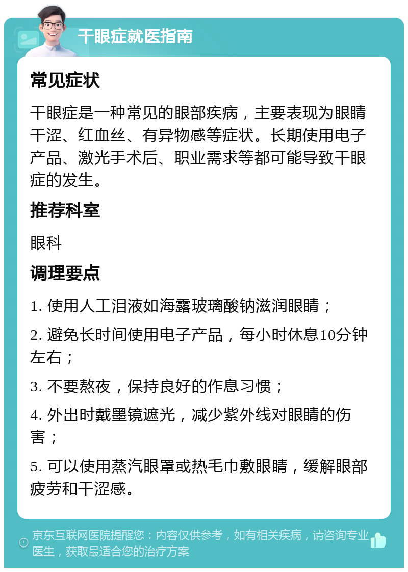 干眼症就医指南 常见症状 干眼症是一种常见的眼部疾病，主要表现为眼睛干涩、红血丝、有异物感等症状。长期使用电子产品、激光手术后、职业需求等都可能导致干眼症的发生。 推荐科室 眼科 调理要点 1. 使用人工泪液如海露玻璃酸钠滋润眼睛； 2. 避免长时间使用电子产品，每小时休息10分钟左右； 3. 不要熬夜，保持良好的作息习惯； 4. 外出时戴墨镜遮光，减少紫外线对眼睛的伤害； 5. 可以使用蒸汽眼罩或热毛巾敷眼睛，缓解眼部疲劳和干涩感。