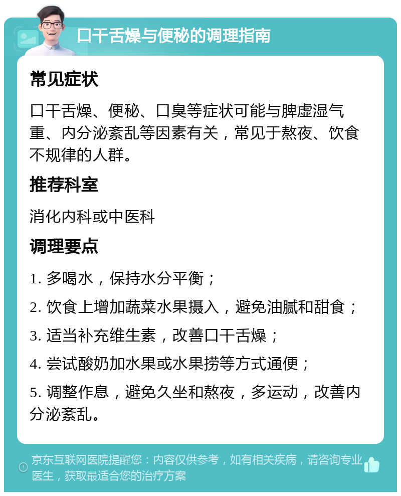 口干舌燥与便秘的调理指南 常见症状 口干舌燥、便秘、口臭等症状可能与脾虚湿气重、内分泌紊乱等因素有关，常见于熬夜、饮食不规律的人群。 推荐科室 消化内科或中医科 调理要点 1. 多喝水，保持水分平衡； 2. 饮食上增加蔬菜水果摄入，避免油腻和甜食； 3. 适当补充维生素，改善口干舌燥； 4. 尝试酸奶加水果或水果捞等方式通便； 5. 调整作息，避免久坐和熬夜，多运动，改善内分泌紊乱。