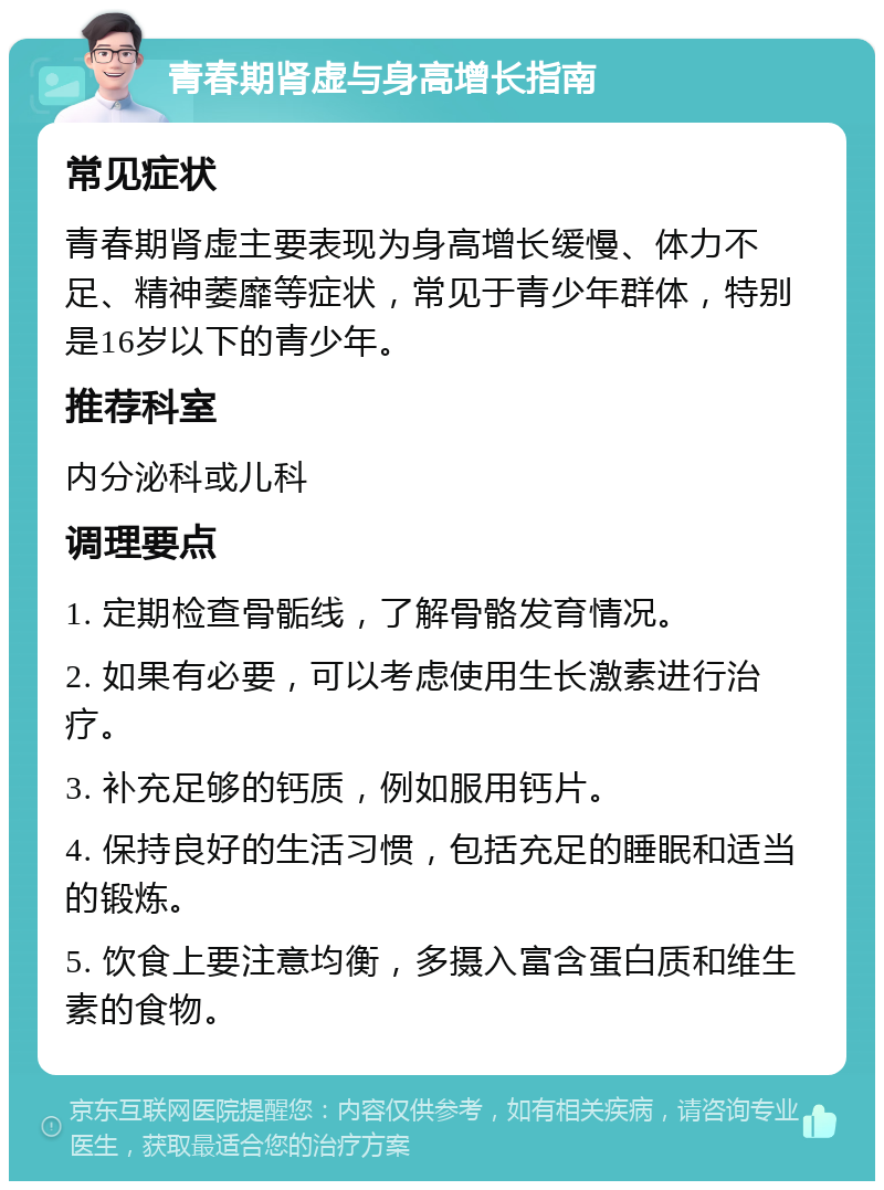 青春期肾虚与身高增长指南 常见症状 青春期肾虚主要表现为身高增长缓慢、体力不足、精神萎靡等症状，常见于青少年群体，特别是16岁以下的青少年。 推荐科室 内分泌科或儿科 调理要点 1. 定期检查骨骺线，了解骨骼发育情况。 2. 如果有必要，可以考虑使用生长激素进行治疗。 3. 补充足够的钙质，例如服用钙片。 4. 保持良好的生活习惯，包括充足的睡眠和适当的锻炼。 5. 饮食上要注意均衡，多摄入富含蛋白质和维生素的食物。