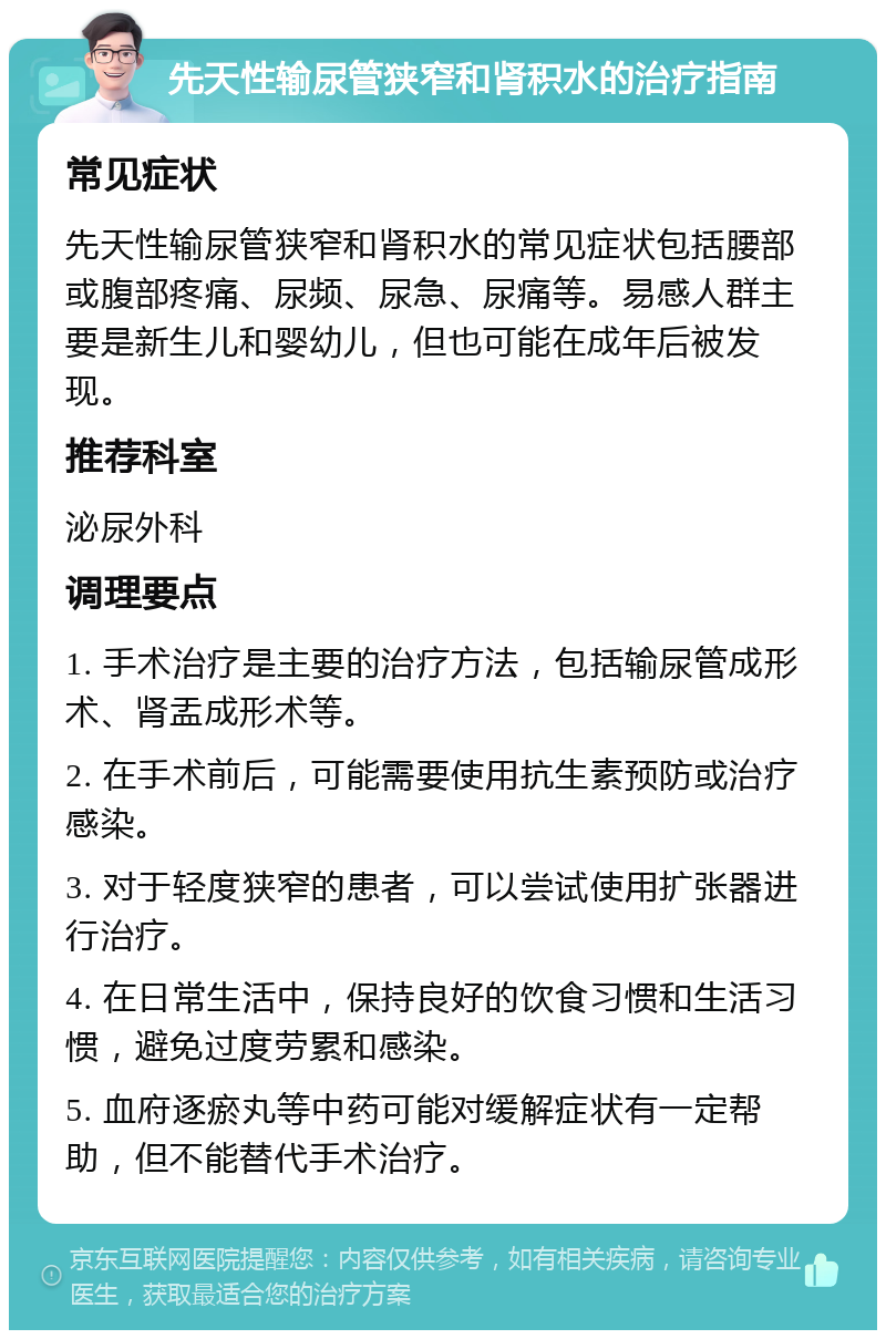 先天性输尿管狭窄和肾积水的治疗指南 常见症状 先天性输尿管狭窄和肾积水的常见症状包括腰部或腹部疼痛、尿频、尿急、尿痛等。易感人群主要是新生儿和婴幼儿，但也可能在成年后被发现。 推荐科室 泌尿外科 调理要点 1. 手术治疗是主要的治疗方法，包括输尿管成形术、肾盂成形术等。 2. 在手术前后，可能需要使用抗生素预防或治疗感染。 3. 对于轻度狭窄的患者，可以尝试使用扩张器进行治疗。 4. 在日常生活中，保持良好的饮食习惯和生活习惯，避免过度劳累和感染。 5. 血府逐瘀丸等中药可能对缓解症状有一定帮助，但不能替代手术治疗。