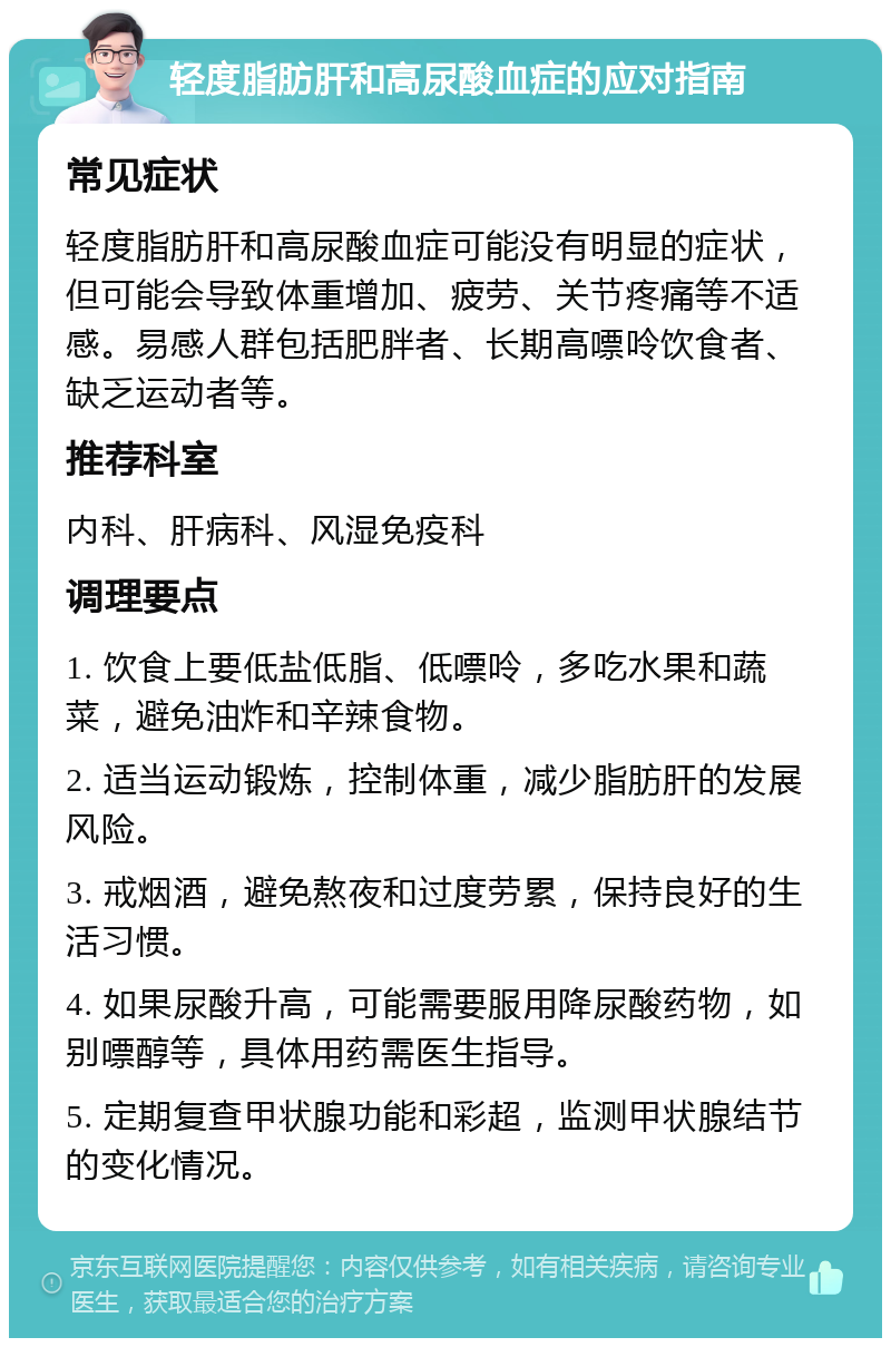 轻度脂肪肝和高尿酸血症的应对指南 常见症状 轻度脂肪肝和高尿酸血症可能没有明显的症状，但可能会导致体重增加、疲劳、关节疼痛等不适感。易感人群包括肥胖者、长期高嘌呤饮食者、缺乏运动者等。 推荐科室 内科、肝病科、风湿免疫科 调理要点 1. 饮食上要低盐低脂、低嘌呤，多吃水果和蔬菜，避免油炸和辛辣食物。 2. 适当运动锻炼，控制体重，减少脂肪肝的发展风险。 3. 戒烟酒，避免熬夜和过度劳累，保持良好的生活习惯。 4. 如果尿酸升高，可能需要服用降尿酸药物，如别嘌醇等，具体用药需医生指导。 5. 定期复查甲状腺功能和彩超，监测甲状腺结节的变化情况。