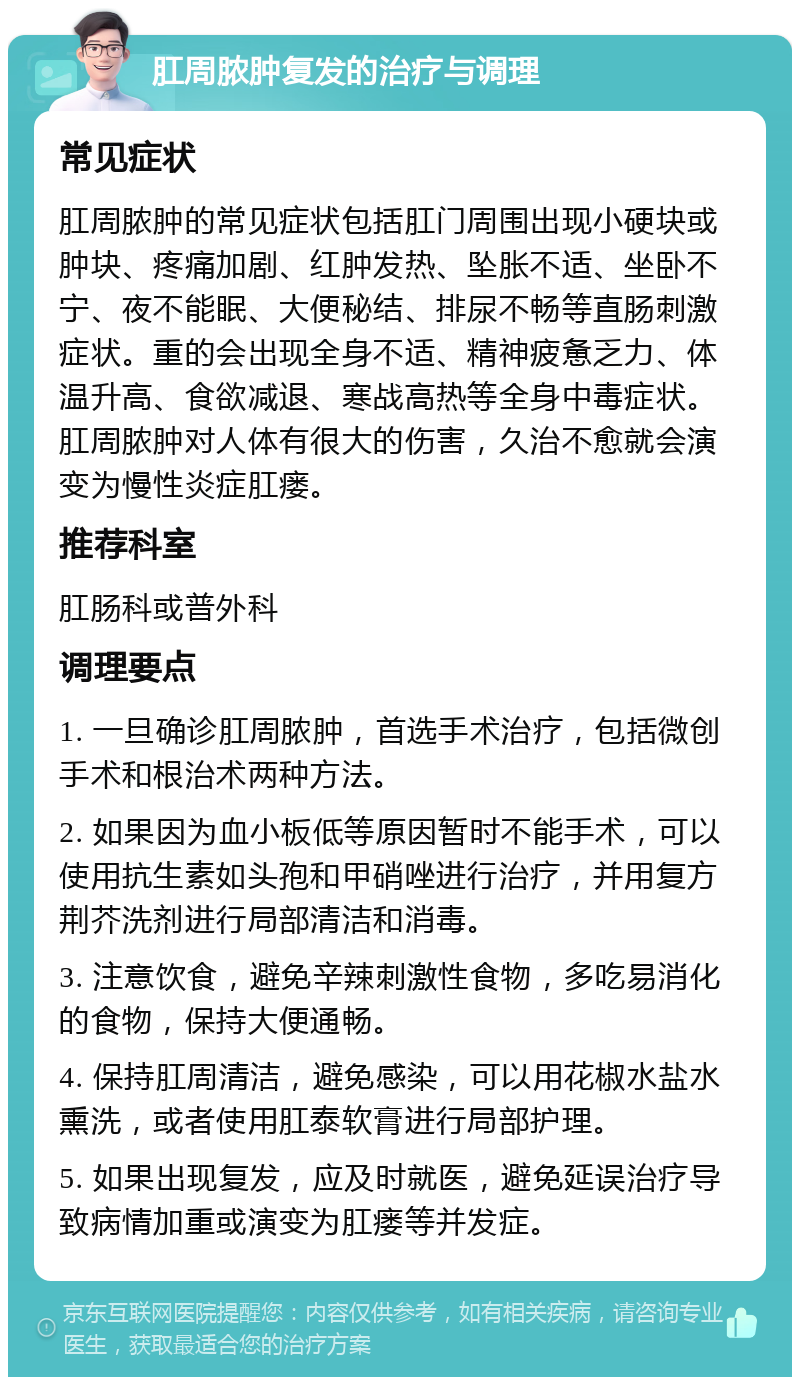 肛周脓肿复发的治疗与调理 常见症状 肛周脓肿的常见症状包括肛门周围出现小硬块或肿块、疼痛加剧、红肿发热、坠胀不适、坐卧不宁、夜不能眠、大便秘结、排尿不畅等直肠刺激症状。重的会出现全身不适、精神疲惫乏力、体温升高、食欲减退、寒战高热等全身中毒症状。肛周脓肿对人体有很大的伤害，久治不愈就会演变为慢性炎症肛瘘。 推荐科室 肛肠科或普外科 调理要点 1. 一旦确诊肛周脓肿，首选手术治疗，包括微创手术和根治术两种方法。 2. 如果因为血小板低等原因暂时不能手术，可以使用抗生素如头孢和甲硝唑进行治疗，并用复方荆芥洗剂进行局部清洁和消毒。 3. 注意饮食，避免辛辣刺激性食物，多吃易消化的食物，保持大便通畅。 4. 保持肛周清洁，避免感染，可以用花椒水盐水熏洗，或者使用肛泰软膏进行局部护理。 5. 如果出现复发，应及时就医，避免延误治疗导致病情加重或演变为肛瘘等并发症。