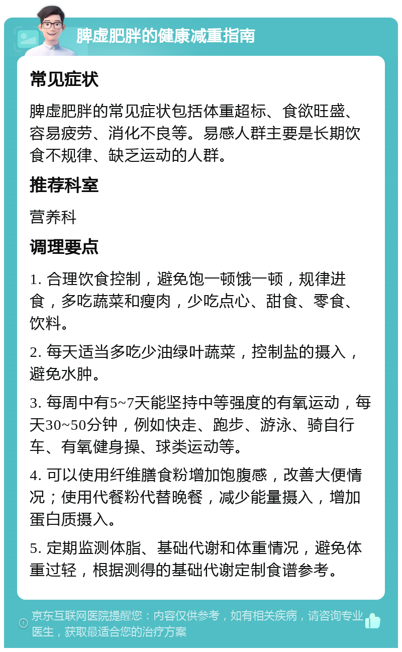 脾虚肥胖的健康减重指南 常见症状 脾虚肥胖的常见症状包括体重超标、食欲旺盛、容易疲劳、消化不良等。易感人群主要是长期饮食不规律、缺乏运动的人群。 推荐科室 营养科 调理要点 1. 合理饮食控制，避免饱一顿饿一顿，规律进食，多吃蔬菜和瘦肉，少吃点心、甜食、零食、饮料。 2. 每天适当多吃少油绿叶蔬菜，控制盐的摄入，避免水肿。 3. 每周中有5~7天能坚持中等强度的有氧运动，每天30~50分钟，例如快走、跑步、游泳、骑自行车、有氧健身操、球类运动等。 4. 可以使用纤维膳食粉增加饱腹感，改善大便情况；使用代餐粉代替晚餐，减少能量摄入，增加蛋白质摄入。 5. 定期监测体脂、基础代谢和体重情况，避免体重过轻，根据测得的基础代谢定制食谱参考。