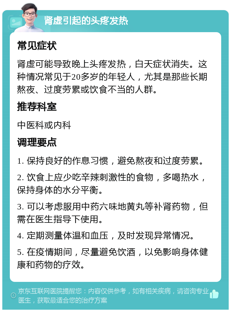 肾虚引起的头疼发热 常见症状 肾虚可能导致晚上头疼发热，白天症状消失。这种情况常见于20多岁的年轻人，尤其是那些长期熬夜、过度劳累或饮食不当的人群。 推荐科室 中医科或内科 调理要点 1. 保持良好的作息习惯，避免熬夜和过度劳累。 2. 饮食上应少吃辛辣刺激性的食物，多喝热水，保持身体的水分平衡。 3. 可以考虑服用中药六味地黄丸等补肾药物，但需在医生指导下使用。 4. 定期测量体温和血压，及时发现异常情况。 5. 在疫情期间，尽量避免饮酒，以免影响身体健康和药物的疗效。