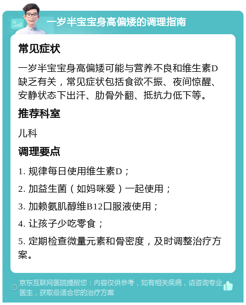 一岁半宝宝身高偏矮的调理指南 常见症状 一岁半宝宝身高偏矮可能与营养不良和维生素D缺乏有关，常见症状包括食欲不振、夜间惊醒、安静状态下出汗、肋骨外翻、抵抗力低下等。 推荐科室 儿科 调理要点 1. 规律每日使用维生素D； 2. 加益生菌（如妈咪爱）一起使用； 3. 加赖氨肌醇维B12口服液使用； 4. 让孩子少吃零食； 5. 定期检查微量元素和骨密度，及时调整治疗方案。